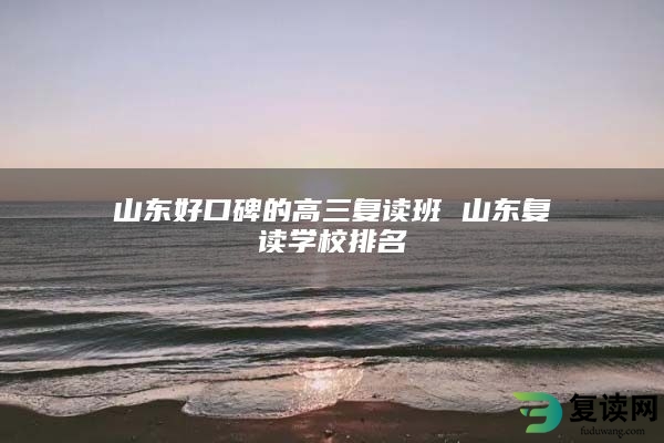 山东好口碑的高三复读班 山东复读学校排名