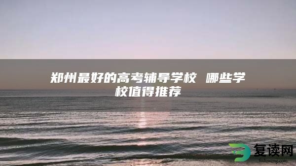 郑州最好的高考辅导学校 哪些学校值得推荐