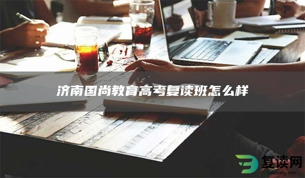 济南国尚教育高考复读班怎么样