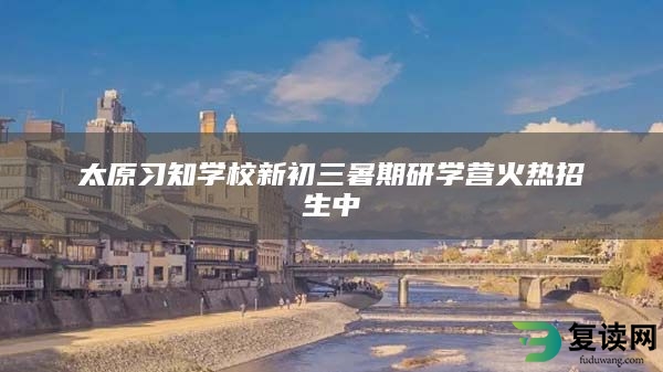 太原习知学校新初三暑期研学营火热招生中
