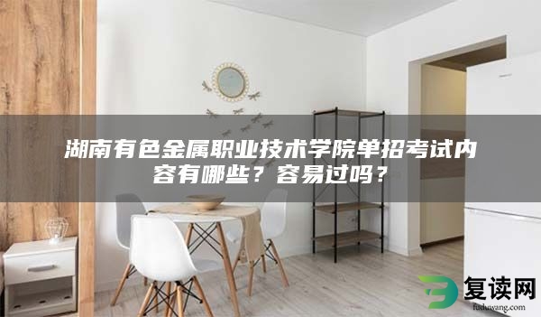 湖南有色金属职业技术学院单招考试内容有哪些？容易过吗？