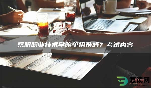 岳阳职业技术学院单招难吗？考试内容