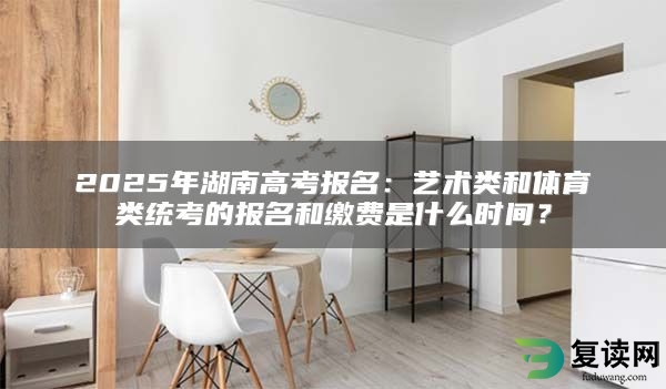 2025年湖南高考报名：艺术类和体育类统考的报名和缴费是什么时间？