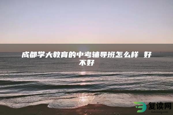 成都学大教育的中考辅导班怎么样 好不好