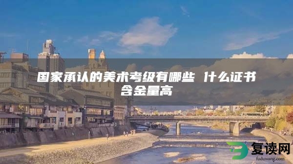 国家承认的美术考级有哪些 什么证书含金量高