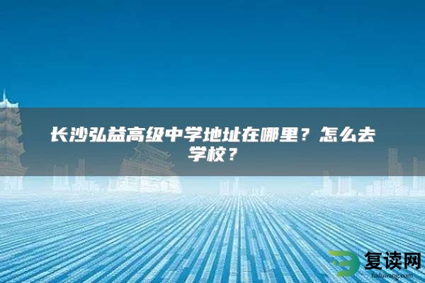 长沙弘益高级中学地址在哪里？怎么去学校？