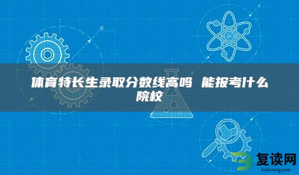体育特长生录取分数线高吗 能报考什么院校