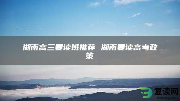 湖南高三复读班推荐 湖南复读高考政策
