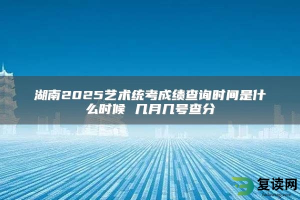 湖南2025艺术统考成绩查询时间是什么时候 几月几号查分