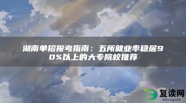 湖南单招报考指南：五所就业率稳居90%以上的大专院校推荐