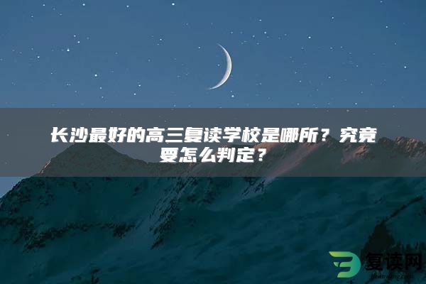 长沙最好的高三复读学校是哪所？究竟要怎么判定？