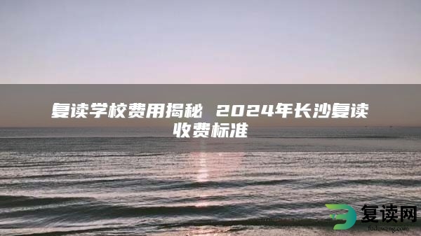 复读学校费用揭秘 2024年长沙复读收费标准