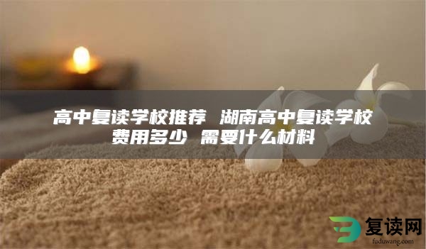 高中复读学校推荐 湖南高中复读学校费用多少 需要什么材料