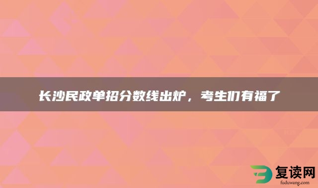长沙民政单招分数线出炉，考生们有福了