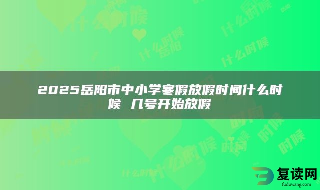 2025岳阳市中小学寒假放假时间什么时候 几号开始放假