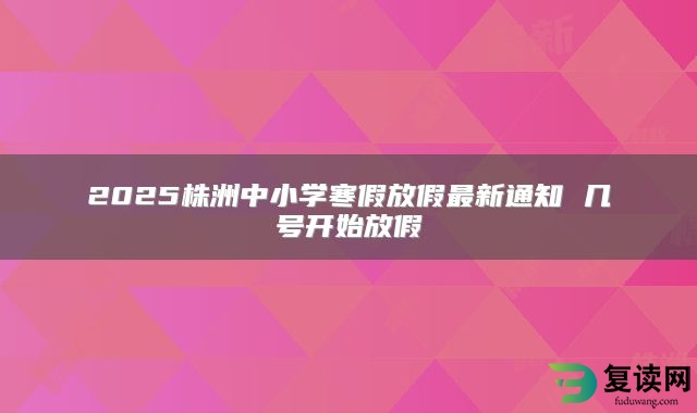 2025株洲中小学寒假放假最新通知 几号开始放假