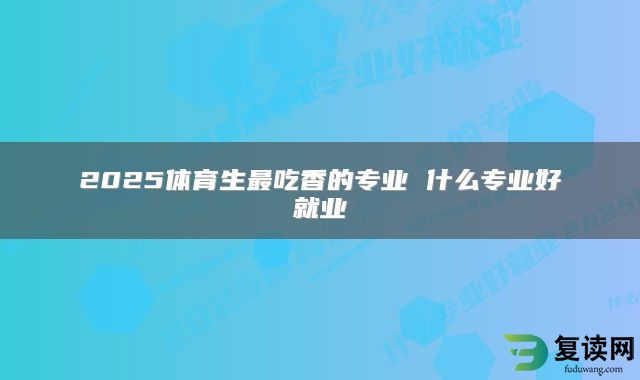 2025体育生最吃香的专业 什么专业好就业