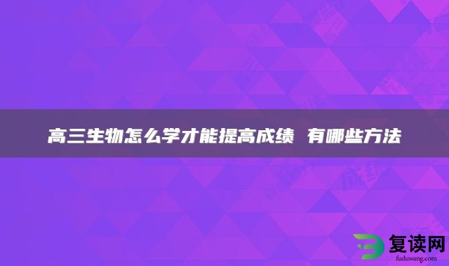 高三生物怎么学才能提高成绩 有哪些方法