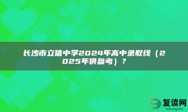 长沙市立信中学2024年高中录取线（2025年供参考）？