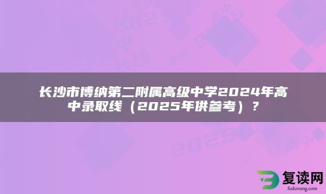 长沙市博纳第二附属高级中学2024年高中录取线（2025年供参考）？