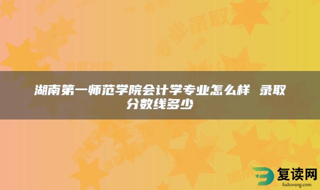 湖南第一师范学院会计学专业怎么样 录取分数线多少