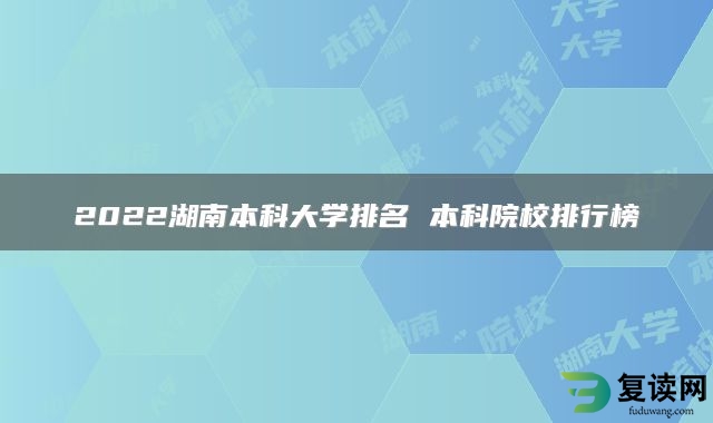 2022湖南本科大学排名 本科院校排行榜