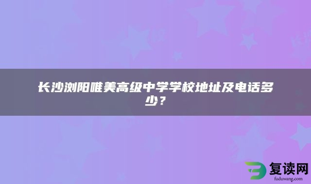 长沙浏阳唯美高级中学学校地址及电话多少？