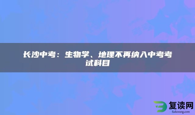 长沙中考：生物学、地理不再纳入中考考试科目
