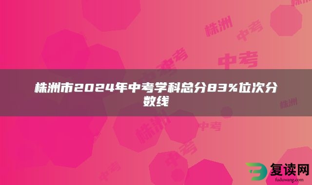 株洲市2024年中考学科总分83%位次分数线