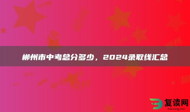郴州市中考总分多少，2024录取线汇总
