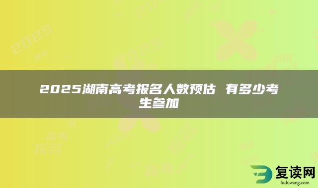 2025湖南高考报名人数预估 有多少考生参加